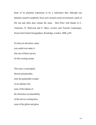 heart of its potential experience to be a realization that, although one
detaches oneself completely from one's normal social environment, much of
life can and often does remain the same. -Ron Price with thanks to C.
Aitchison, N. MacLeod and S. Shaw, Leisure and Tourism Landscapes:
Social and Cultural Geographies, Routledge, London, 2000, p.89.
It's been an adventure, mate;
you could even make it
into one of those movies
for the evening escape.
This story is unscripted,
flawed and plausible,
only the predictable wonder
of an ordinary life,
none of the tedium of
the choiceless invulnerability
of the movie-evening-hero,
none of the glitter and gloss.
518
 