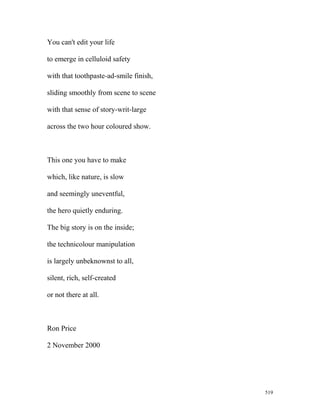 You can't edit your life
to emerge in celluloid safety
with that toothpaste-ad-smile finish,
sliding smoothly from scene to scene
with that sense of story-writ-large
across the two hour coloured show.
This one you have to make
which, like nature, is slow
and seemingly uneventful,
the hero quietly enduring.
The big story is on the inside;
the technicolour manipulation
is largely unbeknownst to all,
silent, rich, self-created
or not there at all.
Ron Price
2 November 2000
519
 