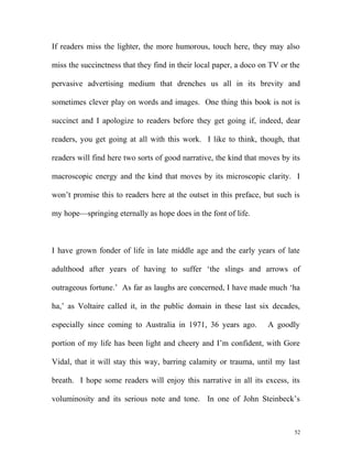 If readers miss the lighter, the more humorous, touch here, they may also
miss the succinctness that they find in their local paper, a doco on TV or the
pervasive advertising medium that drenches us all in its brevity and
sometimes clever play on words and images. One thing this book is not is
succinct and I apologize to readers before they get going if, indeed, dear
readers, you get going at all with this work. I like to think, though, that
readers will find here two sorts of good narrative, the kind that moves by its
macroscopic energy and the kind that moves by its microscopic clarity. I
won’t promise this to readers here at the outset in this preface, but such is
my hope—springing eternally as hope does in the font of life.
I have grown fonder of life in late middle age and the early years of late
adulthood after years of having to suffer ‘the slings and arrows of
outrageous fortune.’ As far as laughs are concerned, I have made much ‘ha
ha,’ as Voltaire called it, in the public domain in these last six decades,
especially since coming to Australia in 1971, 36 years ago. A goodly
portion of my life has been light and cheery and I’m confident, with Gore
Vidal, that it will stay this way, barring calamity or trauma, until my last
breath. I hope some readers will enjoy this narrative in all its excess, its
voluminosity and its serious note and tone. In one of John Steinbeck’s
52
 