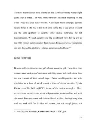 The next poem focuses more sharply on that Arctic adventure twenty-eight
years after it ended. The word 'transformation' has much meaning for me
when I view life over many decades. A different person emerges, perhaps
several times in life but, in the short term, in the day-to-day grind, I would
use the term epiphany to describe some intense experience but not
transformation. We each describe our life in different ways for we are, as
that 18th century autobiographer Jean-Jacques Rousseau wrote, "sometimes
vile and despicable, at others, virtuous, generous and sublime."551
GONE FOREVER
Genuine self-revelation is a rare gift, almost a creative gift. How alien, how
remote, seem most people's memoirs, autobiographies and confessions from
the real current of their actual days. Some autobiographies use self-
revelation as a form of social protest, a form of victim narrative. Sylvia
Plath's poem The Bell Jar(1950's) is one of the earliest examples. More
recent victim narratives are about self-promotion, sensationalism and self-
disclosure: here oppressors and victims all tend to blurr. Perhaps many who
read my work will find it alien and remote, just not enough juices, not
551
Jean-Jacques Rousseau, Confessions: Book 1, 1782, p.1.
520
 