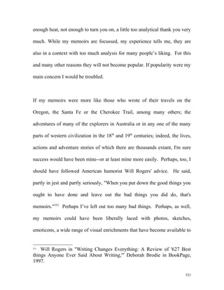enough heat, not enough to turn you on, a little too analytical thank you very
much. While my memoirs are focussed, my experience tells me, they are
also in a context with too much analysis for many people’s liking. For this
and many other reasons they will not become popular. If popularity were my
main concern I would be troubled.
If my memoirs were more like those who wrote of their travels on the
Oregon, the Santa Fe or the Cherokee Trail, among many others; the
adventures of many of the explorers in Australia or in any one of the many
parts of western civilization in the 18th
and 19th
centuries; indeed, the lives,
actions and adventure stories of which there are thousands extant, I'm sure
success would have been mine--or at least mine more easily. Perhaps, too, I
should have followed American humorist Will Rogers' advice. He said,
partly in jest and partly seriously, "When you put down the good things you
ought to have done and leave out the bad things you did do, that's
memoirs."552
Perhaps I’ve left out too many bad things. Perhaps, as well,
my memoirs could have been liberally laced with photos, sketches,
emoticons, a wide range of visual enrichments that have become available to
552
Will Rogers in "Writing Changes Everything: A Review of '627 Best
things Anyone Ever Said About Writing,'" Deborah Brodie in BookPage,
1997.
521
 