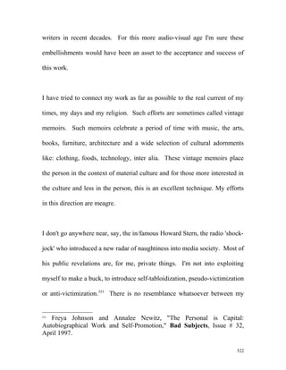 writers in recent decades. For this more audio-visual age I'm sure these
embellishments would have been an asset to the acceptance and success of
this work.
I have tried to connect my work as far as possible to the real current of my
times, my days and my religion. Such efforts are sometimes called vintage
memoirs. Such memoirs celebrate a period of time with music, the arts,
books, furniture, architecture and a wide selection of cultural adornments
like: clothing, foods, technology, inter alia. These vintage memoirs place
the person in the context of material culture and for those more interested in
the culture and less in the person, this is an excellent technique. My efforts
in this direction are meagre.
I don't go anywhere near, say, the in/famous Howard Stern, the radio 'shock-
jock' who introduced a new radar of naughtiness into media society. Most of
his public revelations are, for me, private things. I'm not into exploiting
myself to make a buck, to introduce self-tabloidization, pseudo-victimization
or anti-victimization.553
There is no resemblance whatsoever between my
553
Freya Johnson and Annalee Newitz, "The Personal is Capital:
Autobiographical Work and Self-Promotion," Bad Subjects, Issue # 32,
April 1997.
522
 