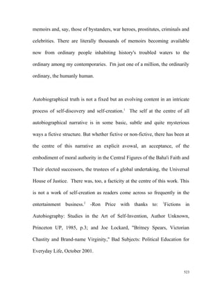 memoirs and, say, those of bystanders, war heroes, prostitutes, criminals and
celebrities. There are literally thousands of memoirs becoming available
now from ordinary people inhabiting history's troubled waters to the
ordinary among my contemporaries. I'm just one of a million, the ordinarily
ordinary, the humanly human.
Autobiographical truth is not a fixed but an evolving content in an intricate
process of self-discovery and self-creation.1
The self at the centre of all
autobiographical narrative is in some basic, subtle and quite mysterious
ways a fictive structure. But whether fictive or non-fictive, there has been at
the centre of this narrative an explicit avowal, an acceptance, of the
embodiment of moral authority in the Central Figures of the Baha'i Faith and
Their elected successors, the trustees of a global undertaking, the Universal
House of Justice. There was, too, a facticity at the centre of this work. This
is not a work of self-creation as readers come across so frequently in the
entertainment business.2
-Ron Price with thanks to: 1
Fictions in
Autobiography: Studies in the Art of Self-Invention, Author Unknown,
Princeton UP, 1985, p.3; and Joe Lockard, "Britney Spears, Victorian
Chastity and Brand-name Virginity," Bad Subjects: Political Education for
Everyday Life, October 2001.
523
 