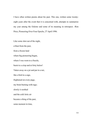 I have often written poems about his past. This one, written some twenty-
eight years after the event that it is concerned with, attempts to summarize
my year among the Eskimo and some of its meaning in retrospect. -Ron
Price, Pioneering Over Four Epochs, 27 April 1996.
Like some shot out of the night,
a blast from the past,
from a frozen land
where big pioneering began,
where I was worn to a frazzle,
burnt to a crisp and at forty below!
Taken away on a jet and put in a net,
like a bird in a cage,
frightened on every page,
my brain burning with rage;
slowly it soothed
and the cold Artic air
became a thing of the past,
some moment in time,
524
 