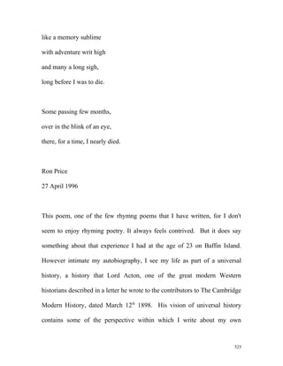 like a memory sublime
with adventure writ high
and many a long sigh,
long before I was to die.
Some passing few months,
over in the blink of an eye,
there, for a time, I nearly died.
Ron Price
27 April 1996
This poem, one of the few rhymng poems that I have written, for I don't
seem to enjoy rhyming poetry. It always feels contrived. But it does say
something about that experience I had at the age of 23 on Baffin Island.
However intimate my autobiography, I see my life as part of a universal
history, a history that Lord Acton, one of the great modern Western
historians described in a letter he wrote to the contributors to The Cambridge
Modern History, dated March 12th
1898. His vision of universal history
contains some of the perspective within which I write about my own
525
 