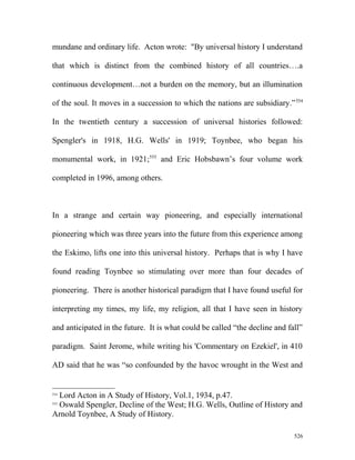 mundane and ordinary life. Acton wrote: "By universal history I understand
that which is distinct from the combined history of all countries….a
continuous development…not a burden on the memory, but an illumination
of the soul. It moves in a succession to which the nations are subsidiary.”554
In the twentieth century a succession of universal histories followed:
Spengler's in 1918, H.G. Wells' in 1919; Toynbee, who began his
monumental work, in 1921;555
and Eric Hobsbawn’s four volume work
completed in 1996, among others.
In a strange and certain way pioneering, and especially international
pioneering which was three years into the future from this experience among
the Eskimo, lifts one into this universal history. Perhaps that is why I have
found reading Toynbee so stimulating over more than four decades of
pioneering. There is another historical paradigm that I have found useful for
interpreting my times, my life, my religion, all that I have seen in history
and anticipated in the future. It is what could be called “the decline and fall”
paradigm. Saint Jerome, while writing his 'Commentary on Ezekiel', in 410
AD said that he was “so confounded by the havoc wrought in the West and
554
Lord Acton in A Study of History, Vol.1, 1934, p.47.
555
Oswald Spengler, Decline of the West; H.G. Wells, Outline of History and
Arnold Toynbee, A Study of History.
526
 