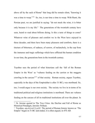 above all by the sack of Rome" that long did he remain silent, "knowing it
was a time to weep.”556
So, too, is our time a time to weep. With Rumi, the
Persian poet, we are justified in saying: "do not mock the wine, it is bitter
only because it is my life." The generations of the twentieth century have
seen, heard or read about billions dieing. Is this a taste of things to come?
Whatever wine of pleasure and comfort we in the West have enjoyed in
these decades, and there have been many pleasures and comforts, there is a
tincture of bitterness, of sadness, of sorrow, of melancholy, in the cup from
the immense and tragic sufferings which have afflicted the human condition
in our time, the generations born in the twentieth century.
Toynbee sees the period of what historians call the ‘fall of the Roman
Empire in the West’ as “vultures feeding on the carrion or the maggots
crawling in the carcass”557
of that society. Roman society, argues Toynbee,
especially in the days of the Empire(that is after 31 BC), was moribund. So,
too, I would argue is our own society. The society we live in in terms of its
traditional political and religious institutions is moribund. There are vultures
feeding on the carcass of all its traditional institutions all over the planet. In
556
St. Jerome quoted in The Two Cities: the Decline and Fall of Rome as
Historical Paradigm, Jaroslav Pelikan.
557
Toynbee, op.cit.(vol.1) p.62. The period of Roman history known as ‘The
Empire’ began in 31 BC and ended, it is often argued, in 476 AD.
527
 