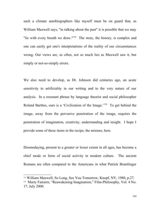 such a climate autobiographers like myself must be on guard that, as
William Maxwell says, "in talking about the past" it is possible that we may
"lie with every breath we draw."558
The story, the history, is complex and
one can easily get one's interpretations of the reality of our circumstances
wrong. Our views are, so often, not so much lies as Maxwell saw it, but
simply or not-so-simply errors.
We also need to develop, as Dr. Johnson did centuries ago, an acute
sensitivity to artificiality in our writing and to the very nature of our
analysis. In a resonant phrase by language theorist and social philosopher
Roland Barthes, ours is a ‘Civilization of the Image.’559
To get behind the
image, away from the pervasive penetration of the image, requires the
penetration of imagination, creativity, understanding and insight. I hope I
provide some of these items in the recipe, the mixture, here.
Doomsdaying, present to a greater or lesser extent in all ages, has become a
chief mode or form of social activity in modern culture. The ancient
Romans are often compared to the Americans in what Patrick Brantlinger
558
William Maxwell, So Long, See You Tomorrow, Knopf, NY, 1980, p.27.
559
Marty Fairairn, “Reawakening Imagination,” Film-Philosophy, Vol. 4 No.
17, July 2000.
528
 