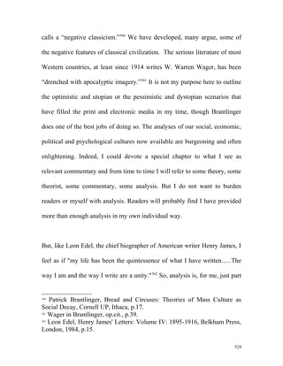 calls a “negative classicism.”560
We have developed, many argue, some of
the negative features of classical civilization. The serious literature of most
Western countries, at least since 1914 writes W. Warren Wager, has been
“drenched with apocalyptic imagery.”561
It is not my purpose here to outline
the optimistic and utopian or the pessimistic and dystopian scenarios that
have filled the print and electronic media in my time, though Brantlinger
does one of the best jobs of doing so. The analyses of our social, economic,
political and psychological cultures now available are burgeoning and often
enlightening. Indeed, I could devote a special chapter to what I see as
relevant commentary and from time to time I will refer to some theory, some
theorist, some commentary, some analysis. But I do not want to burden
readers or myself with analysis. Readers will probably find I have provided
more than enough analysis in my own individual way.
But, like Leon Edel, the chief biographer of American writer Henry James, I
feel as if "my life has been the quintessence of what I have written......The
way I am and the way I write are a unity."562
So, analysis is, for me, just part
560
Patrick Brantlinger, Bread and Circuses: Theories of Mass Culture as
Social Decay, Cornell UP, Ithaca, p.17.
561
Wager in Brantlinger, op.cit., p.39.
562
Leon Edel, Henry James' Letters: Volume IV: 1895-1916, Belkham Press,
London, 1984, p.15.
529
 
