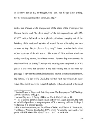of the story, part of me, my thought, who I am. For the self is not a thing,
but the meaning embodied in a man, in a life.563
Just as our Western world emerged out of the chaos of the break-up of the
Roman Empire and “the deep sleep" of the interregnum(circa AD 375-
675)”564
which followed, so is a global civilization emerging out of the
break-up of the traditional societies all around the world including our own
western society. We, too, have a deep sleep565
in our own time in the midst
of the break-up of the old world. The roots of faith, without which no
society can long endure, have been severed. Perhaps they were severed in
that blood bath of WW1;566
perhaps the severing was completed in WW2
just as I was born, but certainly in the half century that it has been my
privilege to serve in this embryonic chrysalis church, the institutional matrix,
the embryo, of a new world Order, the chord of Faith has been cut. In many
ways, this chord has been recreated, rebuilt, reshaped around a thousand
563
Josiah Royce in Figures of Autobiography: The Language of Self-Writing,
Aaron Fleishman, 1983, p.9.
564
Arnold Toynbee, A Study of History, Vol.1, 1962(1934), p. 39.
565
This is quite a complex sociological and psychological question, the state
of individual paralysis or deep sleep that afflicts so many millions. Perhaps I
will pursue it in another edition.
566
For a succinct summary of the effects of WW1 see Edward R. Kantowicz,
The Rage of Nations, Cambridge, 1999, p.138. Perhaps the equivalent of the
years 375-675 AD will be 1914-2214 AD or 1789-2089 AD.
530
 