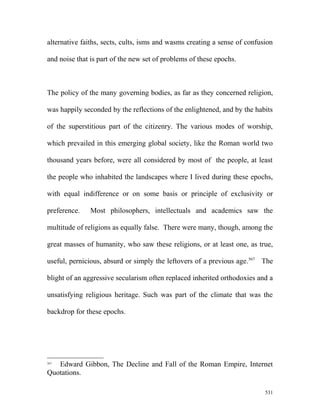 alternative faiths, sects, cults, isms and wasms creating a sense of confusion
and noise that is part of the new set of problems of these epochs.
The policy of the many governing bodies, as far as they concerned religion,
was happily seconded by the reflections of the enlightened, and by the habits
of the superstitious part of the citizenry. The various modes of worship,
which prevailed in this emerging global society, like the Roman world two
thousand years before, were all considered by most of the people, at least
the people who inhabited the landscapes where I lived during these epochs,
with equal indifference or on some basis or principle of exclusivity or
preference. Most philosophers, intellectuals and academics saw the
multitude of religions as equally false. There were many, though, among the
great masses of humanity, who saw these religions, or at least one, as true,
useful, pernicious, absurd or simply the leftovers of a previous age.567
The
blight of an aggressive secularism often replaced inherited orthodoxies and a
unsatisfying religious heritage. Such was part of the climate that was the
backdrop for these epochs.
567
Edward Gibbon, The Decline and Fall of the Roman Empire, Internet
Quotations.
531
 