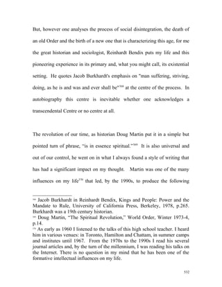 But, however one analyses the process of social disintegration, the death of
an old Order and the birth of a new one that is characterizing this age, for me
the great historian and sociologist, Reinhardt Bendix puts my life and this
pioneering experience in its primary and, what you might call, its existential
setting. He quotes Jacob Burkhardt's emphasis on "man suffering, striving,
doing, as he is and was and ever shall be"568
at the centre of the process. In
autobiography this centre is inevitable whether one acknowledges a
transcendental Centre or no centre at all.
The revolution of our time, as historian Doug Martin put it in a simple but
pointed turn of phrase, “is in essence spiritual.”569
It is also universal and
out of our control, he went on in what I always found a style of writing that
has had a significant impact on my thought. Martin was one of the many
influences on my life570
that led, by the 1990s, to produce the following
568
Jacob Burkhardt in Reinhardt Bendix, Kings and People: Power and the
Mandate to Rule, University of California Press, Berkeley, 1978, p.265.
Burkhardt was a 19th century historian.
569
Doug Martin, “The Spiritual Revolution,” World Order, Winter 1973-4,
p.14.
570
As early as 1960 I listened to the talks of this high school teacher. I heard
him in various venues: in Toronto, Hamilton and Chattam, in summer camps
and institutes until 1967. From the 1970s to the 1990s I read his several
journal articles and, by the turn of the millennium, I was reading his talks on
the Internet. There is no question in my mind that he has been one of the
formative intellectual influences on my life.
532
 