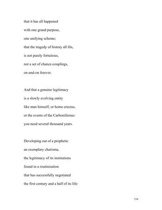 that it has all happened
with one grand purpose,
one unifying scheme;
that the tragedy of history all fits,
is not purely fortuitous,
not a set of chance-couplings,
on-and-on forever.
And that a genuine legitimacy
is a slowly evolving entity
like man himself, or homo erectus,
or the events of the Carboniferous:
you need several thousand years.
Developing out of a prophetic
an exemplary charisma,
the legitimacy of its institutions
found in a routinization
that has successfully negotiated
the first century and a half of its life:
534
 