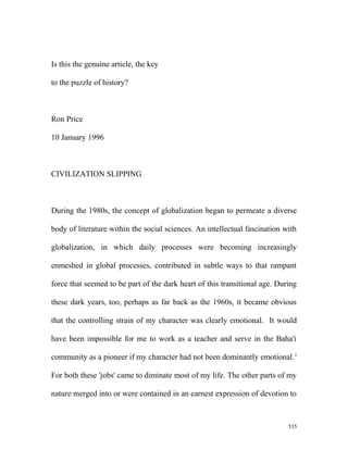 Is this the genuine article, the key
to the puzzle of history?
Ron Price
10 January 1996
CIVILIZATION SLIPPING
During the 1980s, the concept of globalization began to permeate a diverse
body of literature within the social sciences. An intellectual fascination with
globalization, in which daily processes were becoming increasingly
enmeshed in global processes, contributed in subtle ways to that rampant
force that seemed to be part of the dark heart of this transitional age. During
these dark years, too, perhaps as far back as the 1960s, it became obvious
that the controlling strain of my character was clearly emotional. It would
have been impossible for me to work as a teacher and serve in the Baha'i
community as a pioneer if my character had not been dominantly emotional.1
For both these 'jobs' came to diminate most of my life. The other parts of my
nature merged into or were contained in an earnest expression of devotion to
535
 