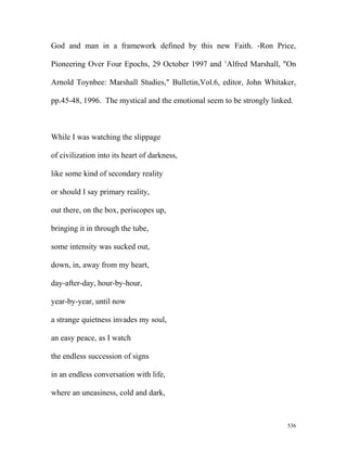 God and man in a framework defined by this new Faith. -Ron Price,
Pioneering Over Four Epochs, 29 October 1997 and 1
Alfred Marshall, "On
Arnold Toynbee: Marshall Studies," Bulletin,Vol.6, editor, John Whitaker,
pp.45-48, 1996. The mystical and the emotional seem to be strongly linked.
While I was watching the slippage
of civilization into its heart of darkness,
like some kind of secondary reality
or should I say primary reality,
out there, on the box, periscopes up,
bringing it in through the tube,
some intensity was sucked out,
down, in, away from my heart,
day-after-day, hour-by-hour,
year-by-year, until now
a strange quietness invades my soul,
an easy peace, as I watch
the endless succession of signs
in an endless conversation with life,
where an uneasiness, cold and dark,
536
 