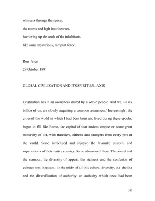 whispers through the spaces,
the rooms and high into the trees,
harrowing up the souls of the inhabitants
like some mysterious, rampant force.
Ron Price
29 October 1997
GLOBAL CIVILIZATION AND ITS SPIRITUAL AXIS
Civilization lies in an awareness shared by a whole people. And we, all six
billion of us, are slowly acquiring a common awareness.1
Increasingly, the
cities of the world in which I had been born and lived during these epochs,
began to fill like Rome, the capital of that ancient empire or some great
monarchy of old, with travellers, citizens and strangers from every part of
the world. Some introduced and enjoyed the favourite customs and
superstitions of their native country. Some abandoned them. The sound and
the clamour, the diversity of appeal, the richness and the confusion of
cultures was incessant. In the midst of all this cultural diversity, the decline
and the diversification of authority, an authority which once had been
537
 