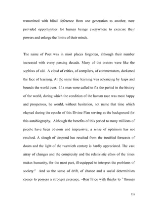 transmitted with blind deference from one generation to another, now
provided opportunities for human beings everywhere to exercise their
powers and enlarge the limits of their minds.
The name of Poet was in most places forgotten, although their number
increased with every passing decade. Many of the orators were like the
sophists of old. A cloud of critics, of compilers, of commentators, darkened
the face of learning. At the same time learning was advancing by leaps and
bounds the world over. If a man were called to fix the period in the history
of the world, during which the condition of the human race was most happy
and prosperous, he would, without hesitation, not name that time which
elapsed during the epochs of this Divine Plan serving as the background for
this autobiography. Although the benefits of this period to many millions of
people have been obvious and impressive, a sense of optimism has not
resulted. A slough of despond has resulted from the troubled forecasts of
doom and the light of the twentieth century is hardly appreciated. The vast
array of changes and the complexity and the relativistic ethos of the times
makes humanity, for the most part, ill-equipped to interpret the problems of
society.2
And so the sense of drift, of chance and a social determinism
comes to possess a stronger presence. –Ron Price with thanks to 1
Thomas
538
 