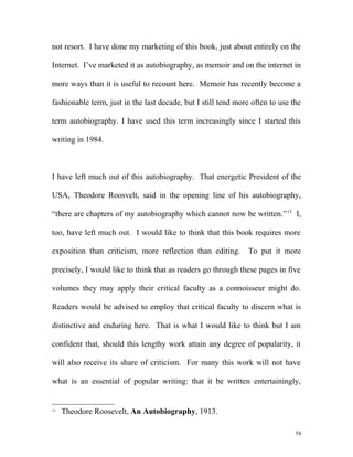 not resort. I have done my marketing of this book, just about entirely on the
Internet. I’ve marketed it as autobiography, as memoir and on the internet in
more ways than it is useful to recount here. Memoir has recently become a
fashionable term, just in the last decade, but I still tend more often to use the
term autobiography. I have used this term increasingly since I started this
writing in 1984.
I have left much out of this autobiography. That energetic President of the
USA, Theodore Roosvelt, said in the opening line of his autobiography,
“there are chapters of my autobiography which cannot now be written.”15
I,
too, have left much out. I would like to think that this book requires more
exposition than criticism, more reflection than editing. To put it more
precisely, I would like to think that as readers go through these pages in five
volumes they may apply their critical faculty as a connoisseur might do.
Readers would be advised to employ that critical faculty to discern what is
distinctive and enduring here. That is what I would like to think but I am
confident that, should this lengthy work attain any degree of popularity, it
will also receive its share of criticism. For many this work will not have
what is an essential of popular writing: that it be written entertainingly,
15
Theodore Roosevelt, An Autobiography, 1913.
54
 