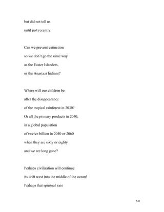 but did not tell us
until just recently.
Can we prevent extinction
so we don’t go the same way
as the Easter Islanders,
or the Anastazi Indians?
Where will our children be
after the disappearance
of the tropical rainforest in 2030?
Or all the primary products in 2050,
in a global population
of twelve billion in 2040 or 2060
when they are sixty or eighty
and we are long gone?
Perhaps civilization will continue
its drift west into the middle of the ocean!
Perhaps that spiritual axis
540
 