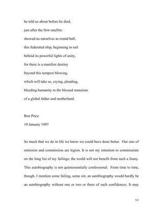 he told us about before he died,
just after the first satellite
showed us ourselves as round ball,
this federated ship, beginning to sail
behind its powerful lights of unity,
for there is a manifest destiny
beyond this tempest blowing,
which will take us, crying, pleading,
bleeding humanity to the blessed mansions
of a global father and motherland.
Ron Price
19 January 1997
So much that we do in life we know we could have done better. Our sins of
omission and commission are legion. It is not my intention to commiserate
on the long list of my failings; the world will not benefit from such a litany.
This autobiography is not quintessentially confessional. From time to time,
though, I mention some failing, some sin; an autobiography would hardly be
an autobiography without one or two or three of such confidences. It may
541
 