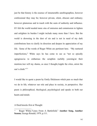 just be that history is the essence of innumerable autobiographies, however
confessional they may be; however private, silent, obscure and ordinary;
however glamorous and in touch with the seats of authority and influence.
If I felt the world needed more sins of omission and commission to lighten
and enlighten its burden I might include many more than I have. But the
world is drowning in the dust of sin and is not in need of my dark
contributions here to clarify its direction and deepen its appreciation of my
life. Some of the words of Roger White are pertinent here. “My nurtured
imperfections,” White says he has come to see as “not so epically
egregious/as to embarrass the seraphim ruefully yawning/at their
mention;/nor will my shame, as once I thought,/topple the cities, arrest the
sun’s climb.”571
I would like to quote a poem by Emily Dickinson which puts so much that
we do in life, whatever our role and place in society, in perspective. Her
poem is philosophical, theological, psychological and speaks to both our
hearts and minds:
A Deed knocks first at Thought
571
Roger White,”Lines From A Battlefield,” Another Song, Another
Season, George Ronald, 1979, p.111.
542
 