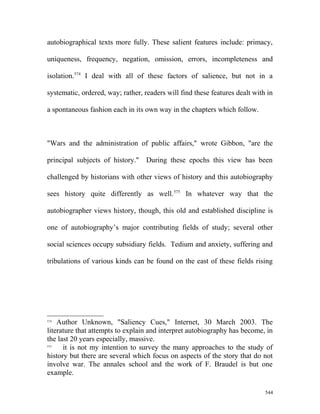 autobiographical texts more fully. These salient features include: primacy,
uniqueness, frequency, negation, omission, errors, incompleteness and
isolation.574
I deal with all of these factors of salience, but not in a
systematic, ordered, way; rather, readers will find these features dealt with in
a spontaneous fashion each in its own way in the chapters which follow.
"Wars and the administration of public affairs," wrote Gibbon, "are the
principal subjects of history." During these epochs this view has been
challenged by historians with other views of history and this autobiography
sees history quite differently as well.575
In whatever way that the
autobiographer views history, though, this old and established discipline is
one of autobiography’s major contributing fields of study; several other
social sciences occupy subsidiary fields. Tedium and anxiety, suffering and
tribulations of various kinds can be found on the east of these fields rising
574
Author Unknown, "Saliency Cues," Internet, 30 March 2003. The
literature that attempts to explain and interpret autobiography has become, in
the last 20 years especially, massive.
575
it is not my intention to survey the many approaches to the study of
history but there are several which focus on aspects of the story that do not
involve war. The annales school and the work of F. Braudel is but one
example.
544
 