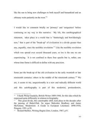 like the sun to bring new challenges to both myself and humankind and an
obituary waits patiently on the west.576
I would like to comment briefly on 'primacy' and 'uniqueness' before
continuing on my way in this narrative. My life, this autobiographical
statement, takes place in a world that is "shatteringly and bewilderingly
new," that is part of the "break-up" of civilization in a divide greater than
any, arguably, since the neolithic revolution.577
Like the neolithic revolution
which was spread over several thousand years, so too is the one we are
experiencing. It is not confined to these four epochs but is, rather, one
whose time frame is difficult to define with any precision.
Some put the break-up of the old civilization in the early twentieth or late
nineteenth centuries; others in the middle of the nineteenth century.578
We
are, it seems to me, unquestionably in a new and radically different world
and this autobiography is part of this modernist, postmodernist,
576
I thank Philip Guedaila, British Writer 1889-1944, for this idea which he
expressed quite differently in relation to biography.
577
This great divide, this catastrophic shift, took place in the decades after
the passing of Baha'u'llah. So argue Malcohm Bradbury and James
McFarlane, Modernism: A Guide to European Literature: 1890-1930,
Penguin, 1991, p.20.
578
Roland Barthes, Writing Degree Zero, London, 1967, p.9.
545
 