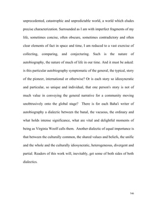 unprecedented, catastrophic and unpredictable world, a world which eludes
precise characterization. Surrounded as I am with imperfect fragments of my
life, sometimes concise, often obscure, sometimes contradictory and often
clear elements of fact in space and time, I am reduced to a vast exercise of
collecting, comparing, and conjecturing. Such is the nature of
autobiography, the nature of much of life in our time. And it must be asked:
is this particular autobiography symptomatic of the general, the typical, story
of the pioneer, international or otherwise? Or is each story so idiosyncratic
and particular, so unique and individual, that one person's story is not of
much value in conveying the general narrative for a community moving
unobtrusively onto the global stage? There is for each Baha'i writer of
autobiography a dialectic between the banal, the vacuous, the ordinary and
what holds intense significance, what are vital and delightful moments of
being as Virginia Woolf calls them. Another dialectic of equal importance is
that between the culturally common, the shared values and beliefs, the unific
and the whole and the culturally idiosyncratic, heterogeneous, divergent and
partial. Readers of this work will, inevitably, get some of both sides of both
dialectics.
546
 