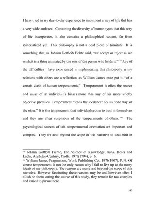I have tried in my day-to-day experience to implement a way of life that has
a very wide embrace. Containing the diversity of human types that this way
of life incorporates, it also contains a philosophical system, far from
systematized yet. This philosophy is not a dead piece of furniture. It is
something that, as Johann Gottleib Fichte said, “we accept or reject as we
wish; it is a thing animated by the soul of the person who holds it.”579
Any of
the difficulties I have experienced in implementing this philosophy in my
relations with others are a reflection, as William James once put it, “of a
certain clash of human temperaments.” Temperament is often the source
and cause of an individual’s biases more than any of his more strictly
objective premises. Temperament “loads the evidence" for us "one way or
the other.” It is this temperament that individuals come to trust in themselves
and they are often suspicious of the temperaments of others.580
The
psychological sources of this temperamental orientation are important and
complex. They are also beyond the scope of this narrative to deal with in
579
Johann Gottleib Fichte, The Science of Knowledge, trans. Heath and
Lachs, Appleton-Century, Crofts, 1970(1794), p.16.
580
William James, Pragmatism, World Publishing Co., 1970(1907), P.19. Of
course temperament is not the only reason why I fail to live up to the many
ideals of my philosophy. The reasons are many and beyond the scope of this
narrative. However fascinating these reasons may be and however often I
allude to them during the course of this study, they remain far too complex
and varied to pursue here.
547
 