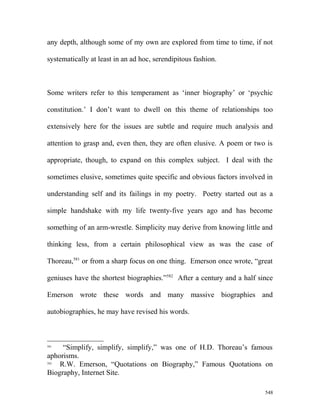 any depth, although some of my own are explored from time to time, if not
systematically at least in an ad hoc, serendipitous fashion.
Some writers refer to this temperament as ‘inner biography’ or ‘psychic
constitution.’ I don’t want to dwell on this theme of relationships too
extensively here for the issues are subtle and require much analysis and
attention to grasp and, even then, they are often elusive. A poem or two is
appropriate, though, to expand on this complex subject. I deal with the
sometimes elusive, sometimes quite specific and obvious factors involved in
understanding self and its failings in my poetry. Poetry started out as a
simple handshake with my life twenty-five years ago and has become
something of an arm-wrestle. Simplicity may derive from knowing little and
thinking less, from a certain philosophical view as was the case of
Thoreau,581
or from a sharp focus on one thing. Emerson once wrote, “great
geniuses have the shortest biographies.”582
After a century and a half since
Emerson wrote these words and many massive biographies and
autobiographies, he may have revised his words.
581
“Simplify, simplify, simplify,” was one of H.D. Thoreau’s famous
aphorisms.
582
R.W. Emerson, “Quotations on Biography,” Famous Quotations on
Biography, Internet Site.
548
 
