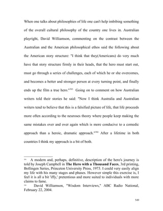 When one talks about philosophies of life one can't help imbibing something
of the overall cultural philosophy of the country one lives in. Australian
playright, David Williamson, commenting on the contrast between the
Australian and the American philosophical ethos said the following about
the American story structure: "I think that they(Americans) do very much
have that story structure firmly in their heads, that the hero must start out,
must go through a series of challenges, each of which he or she overcomes,
and becomes a better and stronger person at every turning point, and finally
ends up the film a true hero."583
Going on to comment on how Australian
writers told their stories he said: "Now I think Australia and Australian
writers tend to believe that this is a falsified picture of life, that life proceeds
more often according to the neuroses theory where people keep making the
same mistakes over and over again which is more conducive to a comedic
approach than a heroic, dramatic approach."584
After a lifetime in both
countries I think my approach is a bit of both.
583
A modern and, perhaps, definitive, description of the hero's journey is
told by Joseph Campbell in The Hero with a Thousand Faces, 3rd printing,
Bollingen Series, Princeton University Press, 1973. I could very easily align
my life with his many stages and phases. However simple this exercise is, I
feel it is all a bit 'iffy,' pretentious and more suited to individuals with more
claims to fame.
584
David Williamson, "Wisdom Interviews," ABC Radio National,
February 22, 2004.
549
 
