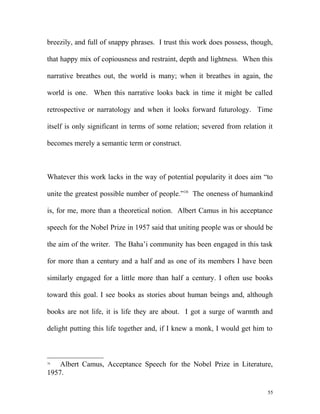 breezily, and full of snappy phrases. I trust this work does possess, though,
that happy mix of copiousness and restraint, depth and lightness. When this
narrative breathes out, the world is many; when it breathes in again, the
world is one. When this narrative looks back in time it might be called
retrospective or narratology and when it looks forward futurology. Time
itself is only significant in terms of some relation; severed from relation it
becomes merely a semantic term or construct.
Whatever this work lacks in the way of potential popularity it does aim “to
unite the greatest possible number of people.”16
The oneness of humankind
is, for me, more than a theoretical notion. Albert Camus in his acceptance
speech for the Nobel Prize in 1957 said that uniting people was or should be
the aim of the writer. The Baha’i community has been engaged in this task
for more than a century and a half and as one of its members I have been
similarly engaged for a little more than half a century. I often use books
toward this goal. I see books as stories about human beings and, although
books are not life, it is life they are about. I got a surge of warmth and
delight putting this life together and, if I knew a monk, I would get him to
16
Albert Camus, Acceptance Speech for the Nobel Prize in Literature,
1957.
55
 