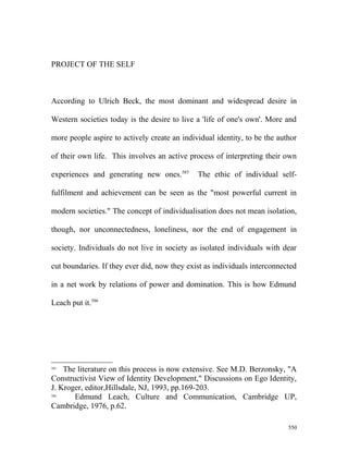PROJECT OF THE SELF
According to Ulrich Beck, the most dominant and widespread desire in
Western societies today is the desire to live a 'life of one's own'. More and
more people aspire to actively create an individual identity, to be the author
of their own life. This involves an active process of interpreting their own
experiences and generating new ones.585
The ethic of individual self-
fulfilment and achievement can be seen as the "most powerful current in
modern societies." The concept of individualisation does not mean isolation,
though, nor unconnectedness, loneliness, nor the end of engagement in
society. Individuals do not live in society as isolated individuals with dear
cut boundaries. If they ever did, now they exist as individuals interconnected
in a net work by relations of power and domination. This is how Edmund
Leach put it.586
585
The literature on this process is now extensive. See M.D. Berzonsky, "A
Constructivist View of Identity Development," Discussions on Ego Identity,
J. Kroger, editor,Hillsdale, NJ, 1993, pp.169-203.
586
Edmund Leach, Culture and Communication, Cambridge UP,
Cambridge, 1976, p.62.
550
 