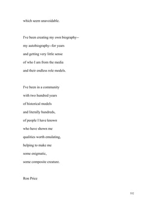 which seem unavoidable.
I've been creating my own biography--
my autobiography--for years
and getting very little sense
of who I am from the media
and their endless role models.
I've been in a community
with two hundred years
of historical models
and literally hundreds,
of people I have known
who have shown me
qualities worth emulating,
helping to make me
some enigmatic,
some composite creature.
Ron Price
552
 