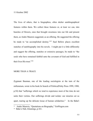 11 October 2002
The lives of others, that is biographies, often shelter autobiographical
features within them. We collect these features or, at least we can, into
bunches of flowers, ones that brought sweetness into our life and present
them, as Andre Maurois suggested, as an offering. He suggested the offering
be made to “an accomplished destiny.”587
Saul Bellow places excellent
snatches of autobiography into his novels. I might put it a little differently
and suggest the offering, snatches or extensive passages, be made to “the
souls who have remained faithful unto the covenant of God and fulfilled in
their lives His trust.”588
MORE THAN A TRACE
Zygmunt Bauman, one of the leading sociologists at the turn of the
millennium, wrote in his book In Search of Politics(Polity Press 1999, 1988,
p.54) that "sufferings which we tend to experience most of the time do not
unite their victims. Our sufferings divide and isolate: our miseries set us
apart, tearing up the delicate tissue of human solidarities." In the Baha'i
587
Andre Maurois, “Quotations on Biography,” EntWagon.com
588
Baha’u’llah, Gleanings, p.161.
553
 