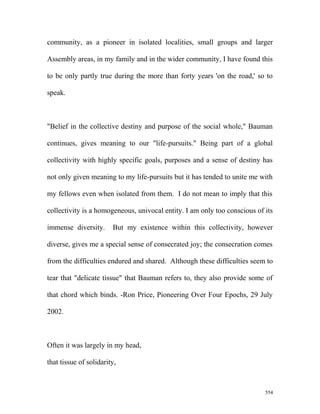 community, as a pioneer in isolated localities, small groups and larger
Assembly areas, in my family and in the wider community, I have found this
to be only partly true during the more than forty years 'on the road,' so to
speak.
"Belief in the collective destiny and purpose of the social whole," Bauman
continues, gives meaning to our "life-pursuits." Being part of a global
collectivity with highly specific goals, purposes and a sense of destiny has
not only given meaning to my life-pursuits but it has tended to unite me with
my fellows even when isolated from them. I do not mean to imply that this
collectivity is a homogeneous, univocal entity. I am only too conscious of its
immense diversity. But my existence within this collectivity, however
diverse, gives me a special sense of consecrated joy; the consecration comes
from the difficulties endured and shared. Although these difficulties seem to
tear that "delicate tissue" that Bauman refers to, they also provide some of
that chord which binds. -Ron Price, Pioneering Over Four Epochs, 29 July
2002.
Often it was largely in my head,
that tissue of solidarity,
554
 