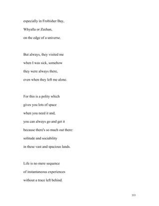 especially in Frobisher Bay,
Whyalla or Zeehan,
on the edge of a universe.
But always, they visited me
when I was sick, somehow
they were always there,
even when they left me alone.
For this is a polity which
gives you lots of space
when you need it and,
you can always go and get it
because there's so much out there:
solitude and sociability
in these vast and spacious lands.
Life is no mere sequence
of instantaneous experiences
without a trace left behind.
555
 
