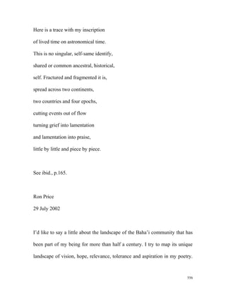 Here is a trace with my inscription
of lived time on astronomical time.
This is no singular, self-same identify,
shared or common ancestral, historical,
self. Fractured and fragmented it is,
spread across two continents,
two countries and four epochs,
cutting events out of flow
turning grief into lamentation
and lamentation into praise,
little by little and piece by piece.
See ibid., p.165.
Ron Price
29 July 2002
I’d like to say a little about the landscape of the Baha’i community that has
been part of my being for more than half a century. I try to map its unique
landscape of vision, hope, relevance, tolerance and aspiration in my poetry.
556
 