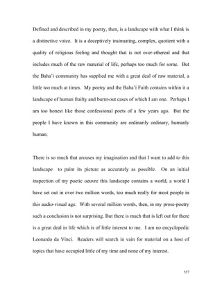 Defined and described in my poetry, then, is a landscape with what I think is
a distinctive voice. It is a deceptively insinuating, complex, quotient with a
quality of religious feeling and thought that is not over-ethereal and that
includes much of the raw material of life, perhaps too much for some. But
the Baha’i community has supplied me with a great deal of raw material, a
little too much at times. My poetry and the Baha’i Faith contains within it a
landscape of human frailty and burnt-out cases of which I am one. Perhaps I
am too honest like those confessional poets of a few years ago. But the
people I have known in this community are ordinarily ordinary, humanly
human.
There is so much that arouses my imagination and that I want to add to this
landscape to paint its picture as accurately as possible. On an initial
inspection of my poetic oeuvre this landscape contains a world, a world I
have set out in over two million words, too much really for most people in
this audio-visual age. With several million words, then, in my prose-poetry
such a conclusion is not surprising. But there is much that is left out for there
is a great deal in life which is of little interest to me. I am no encyclopedic
Leonardo da Vinci. Readers will search in vain for material on a host of
topics that have occupied little of my time and none of my interest.
557
 