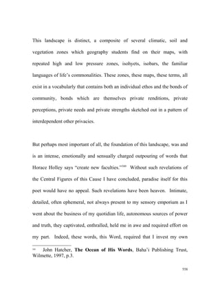 This landscape is distinct, a composite of several climatic, soil and
vegetation zones which geography students find on their maps, with
repeated high and low pressure zones, isohyets, isobars, the familiar
languages of life’s commonalities. These zones, these maps, these terms, all
exist in a vocabularly that contains both an individual ethos and the bonds of
community, bonds which are themselves private renditions, private
perceptions, private needs and private strengths sketched out in a pattern of
interdependent other privacies.
But perhaps most important of all, the foundation of this landscape, was and
is an intense, emotionally and sensually charged outpouring of words that
Horace Holley says “create new faculties.”589
Without such revelations of
the Central Figures of this Cause I have concluded, paradise itself for this
poet would have no appeal. Such revelations have been heaven. Intimate,
detailed, often ephemeral, not always present to my sensory emporium as I
went about the business of my quotidian life, autonomous sources of power
and truth, they captivated, enthralled, held me in awe and required effort on
my part. Indeed, these words, this Word, required that I invest my own
589
John Hatcher, The Ocean of His Words, Baha’i Publishing Trust,
Wilmette, 1997, p.3.
558
 