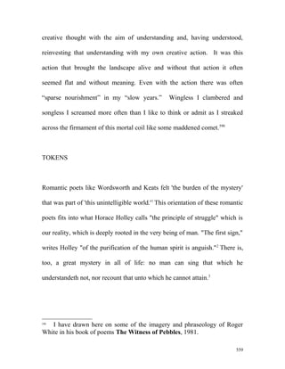creative thought with the aim of understanding and, having understood,
reinvesting that understanding with my own creative action. It was this
action that brought the landscape alive and without that action it often
seemed flat and without meaning. Even with the action there was often
“sparse nourishment” in my “slow years.” Wingless I clambered and
songless I screamed more often than I like to think or admit as I streaked
across the firmament of this mortal coil like some maddened comet.590
TOKENS
Romantic poets like Wordsworth and Keats felt 'the burden of the mystery'
that was part of 'this unintelligible world.'1
This orientation of these romantic
poets fits into what Horace Holley calls "the principle of struggle" which is
our reality, which is deeply rooted in the very being of man. "The first sign,"
writes Holley "of the purification of the human spirit is anguish."2
There is,
too, a great mystery in all of life: no man can sing that which he
understandeth not, nor recount that unto which he cannot attain.3
590
I have drawn here on some of the imagery and phraseology of Roger
White in his book of poems The Witness of Pebbles, 1981.
559
 