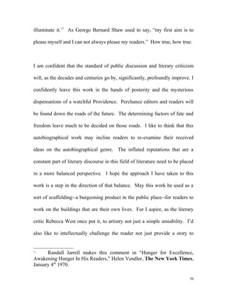 illuminate it.17
As George Bernard Shaw used to say, “my first aim is to
please myself and I can not always please my readers.” How true, how true.
I am confident that the standard of public discussion and literary criticism
will, as the decades and centuries go by, significantly, profoundly improve. I
confidently leave this work in the hands of posterity and the mysterious
dispensations of a watchful Providence. Perchance editors and readers will
be found down the roads of the future. The determining factors of fate and
freedom leave much to be decided on those roads. I like to think that this
autobiographical work may incline readers to re-examine their received
ideas on the autobiographical genre. The inflated reputations that are a
constant part of literary discourse in this field of literature need to be placed
in a more balanced perspective. I hope the approach I have taken to this
work is a step in the direction of that balance. May this work be used as a
sort of scaffolding--a burgeoning product in the public place--for readers to
work on the buildings that are their own lives. For I aspire, as the literary
critic Rebecca West once put it, to artistry not just a simple amiability. I’d
also like to intellectually challenge the reader not just provide a story to
17
Randall Jarrell makes this comment in “Hunger for Excellence,
Awakening Hunger In His Readers,” Helen Vendler, The New York Times,
January 4th
1970.
56
 
