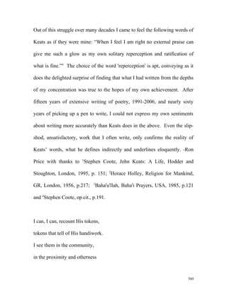 Out of this struggle over many decades I came to feel the following words of
Keats as if they were mine: “When I feel I am right no external praise can
give me such a glow as my own solitary reperception and ratification of
what is fine.”4
The choice of the word 'reperception' is apt, conveying as it
does the delighted surprise of finding that what I had written from the depths
of my concentration was true to the hopes of my own achievement. After
fifteen years of extensive writing of poetry, 1991-2006, and nearly sixty
years of picking up a pen to write, I could not express my own sentiments
about writing more accurately than Keats does in the above. Even the slip-
shod, unsatisfactory, work that I often write, only confirms the reality of
Keats’ words, what he defines indirectly and underlines eloquently. -Ron
Price with thanks to 1
Stephen Coote, John Keats: A Life, Hodder and
Stoughton, London, 1995, p. 151; 2
Horace Holley, Religion for Mankind,
GR, London, 1956, p.217; 3
Baha'u'llah, Baha'i Prayers, USA, 1985, p.121
and 4
Stephen Coote, op.cit., p.191.
I can, I can, recount His tokens,
tokens that tell of His handiwork.
I see them in the community,
in the proximity and otherness
560
 