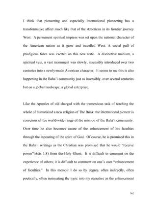 I think that pioneering and especially international pioneering has a
transformative affect much like that of the American in its frontier journey
West. A permanent spiritual impress was set upon the national character of
the American nation as it grew and travelled West. A social pull of
prodigious force was exerted on this new state. A distinctive medium, a
spiritual vein, a vast monument was slowly, insensibly introduced over two
centuries into a newly-made American character. It seems to me this is also
happening in the Baha’i community just as insensibly, over several centuries
but on a global landscape, a global enterprize.
Like the Apostles of old charged with the tremendous task of teaching the
whole of humankind a new religion of The Book, the international pioneer is
conscious of the world-wide range of the mission of the Baha’i community.
Over time he also becomes aware of the enhancement of his faculties
through the inpouring of the spirit of God. Of course, he is promised this in
the Baha’i writings as the Christian was promised that he would “receive
power”(Acts 1:8) from the Holy Ghost. It is difficult to comment on the
experience of others; it is difficult to comment on one’s own “enhancement
of faculties.” In this memoir I do so by degree, often indirectly, often
poetically, often insinuating the topic into my narrative as the enhancement
562
 