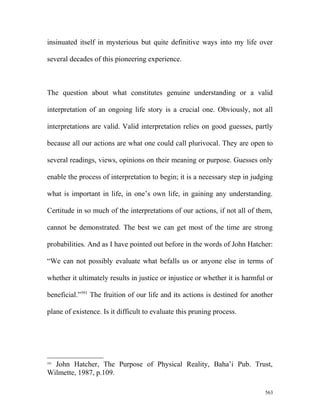 insinuated itself in mysterious but quite definitive ways into my life over
several decades of this pioneering experience.
The question about what constitutes genuine understanding or a valid
interpretation of an ongoing life story is a crucial one. Obviously, not all
interpretations are valid. Valid interpretation relies on good guesses, partly
because all our actions are what one could call plurivocal. They are open to
several readings, views, opinions on their meaning or purpose. Guesses only
enable the process of interpretation to begin; it is a necessary step in judging
what is important in life, in one’s own life, in gaining any understanding.
Certitude in so much of the interpretations of our actions, if not all of them,
cannot be demonstrated. The best we can get most of the time are strong
probabilities. And as I have pointed out before in the words of John Hatcher:
“We can not possibly evaluate what befalls us or anyone else in terms of
whether it ultimately results in justice or injustice or whether it is harmful or
beneficial.”591
The fruition of our life and its actions is destined for another
plane of existence. Is it difficult to evaluate this pruning process.
591
John Hatcher, The Purpose of Physical Reality, Baha’i Pub. Trust,
Wilmette, 1987, p.109.
563
 