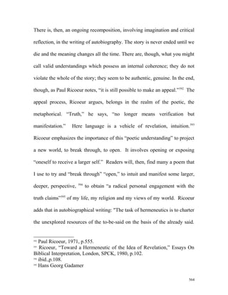 There is, then, an ongoing recomposition, involving imagination and critical
reflection, in the writing of autobiography. The story is never ended until we
die and the meaning changes all the time. There are, though, what you might
call valid understandings which possess an internal coherence; they do not
violate the whole of the story; they seem to be authentic, genuine. In the end,
though, as Paul Ricoeur notes, “it is still possible to make an appeal.”592
The
appeal process, Ricoeur argues, belongs in the realm of the poetic, the
metaphorical. “Truth,” he says, “no longer means verification but
manifestation.” Here language is a vehicle of revelation, intuition.593
Ricoeur emphasizes the importance of this “poetic understanding” to project
a new world, to break through, to open. It involves opening or exposing
“oneself to receive a larger self.” Readers will, then, find many a poem that
I use to try and “break through” “open,” to intuit and manifest some larger,
deeper, perspective, 594
to obtain “a radical personal engagement with the
truth claims”595
of my life, my religion and my views of my world. Ricoeur
adds that in autobiographical writing: "The task of hermeneutics is to charter
the unexplored resources of the to-be-said on the basis of the already said.
592
Paul Ricoeur, 1971, p.555.
593
Ricoeur, “Toward a Hermeneutic of the Idea of Revelation,” Essays On
Biblical Interpretation, London, SPCK, 1980, p.102.
594
ibid.,p.108.
595
Hans Georg Gadamer
564
 