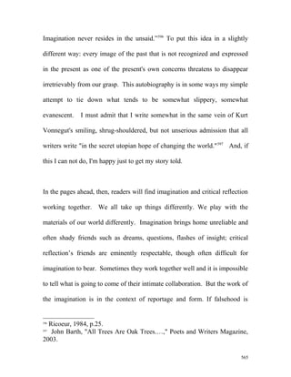 Imagination never resides in the unsaid.”596
To put this idea in a slightly
different way: every image of the past that is not recognized and expressed
in the present as one of the present's own concerns threatens to disappear
irretrievably from our grasp. This autobiography is in some ways my simple
attempt to tie down what tends to be somewhat slippery, somewhat
evanescent. I must admit that I write somewhat in the same vein of Kurt
Vonnegut's smiling, shrug-shouldered, but not unserious admission that all
writers write "in the secret utopian hope of changing the world."597
And, if
this I can not do, I'm happy just to get my story told.
In the pages ahead, then, readers will find imagination and critical reflection
working together. We all take up things differently. We play with the
materials of our world differently. Imagination brings home unreliable and
often shady friends such as dreams, questions, flashes of insight; critical
reflection’s friends are eminently respectable, though often difficult for
imagination to bear. Sometimes they work together well and it is impossible
to tell what is going to come of their intimate collaboration. But the work of
the imagination is in the context of reportage and form. If falsehood is
596
Ricoeur, 1984, p.25.
597
John Barth, "All Trees Are Oak Trees.…," Poets and Writers Magazine,
2003.
565
 