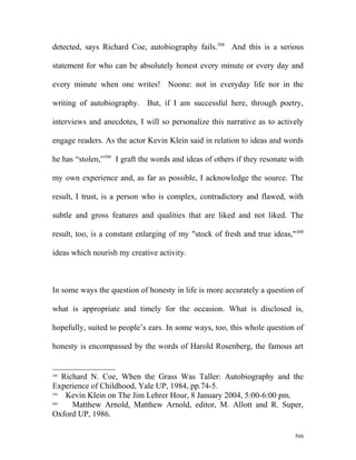 detected, says Richard Coe, autobiography fails.598
And this is a serious
statement for who can be absolutely honest every minute or every day and
every minute when one writes! Noone: not in everyday life nor in the
writing of autobiography. But, if I am successful here, through poetry,
interviews and anecdotes, I will so personalize this narrative as to actively
engage readers. As the actor Kevin Klein said in relation to ideas and words
he has “stolen,”599
I graft the words and ideas of others if they resonate with
my own experience and, as far as possible, I acknowledge the source. The
result, I trust, is a person who is complex, contradictory and flawed, with
subtle and gross features and qualities that are liked and not liked. The
result, too, is a constant enlarging of my "stock of fresh and true ideas,"600
ideas which nourish my creative activity.
In some ways the question of honesty in life is more accurately a question of
what is appropriate and timely for the occasion. What is disclosed is,
hopefully, suited to people’s ears. In some ways, too, this whole question of
honesty is encompassed by the words of Harold Rosenberg, the famous art
598
Richard N. Coe, When the Grass Was Taller: Autobiography and the
Experience of Childhood, Yale UP, 1984, pp.74-5.
599
Kevin Klein on The Jim Lehrer Hour, 8 January 2004, 5:00-6:00 pm.
600
Matthew Arnold, Matthew Arnold, editor, M. Allott and R. Super,
Oxford UP, 1986.
566
 