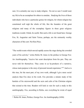 sure. It is certainly one way to study religion. I'm not so sure I would want
my life to be an exemplum for others to emulate. Studying the lives of those
individuals who have a particular genius for religion, for whom religion has
constituted well nigh the whole of life, like the founders of the great
religions and many of the exemplary figures in these great religious
traditions would, I think, be useful. But such a life is not found here. George
Fox, St. Augustine and Saint Teresa, perhaps, are the eminently worthy
characters of this sort. Not Ron Price.
"The world-events which moved rapidly across the stage during the crowded
years of his activity," writes Rufus M. Jones in the preface to George Fox:
An Autobiography, "receive but scant description from his pen. They are
never told for themselves. They come in as by-products of a narrative,
whose main purpose is the story of personal inward experience."602
And so is
this true, for the most part, of my own work, although I give more social
analysis than Fox does in his work. Fox provides a minute study of the
hamlets of his microworld and the sects and cults of the Christian relgion
that existed at the time. Readers will look in vain for such a study in this
autobiography. Fox, according to Rufus, saw everything he wrote of equal
602
Rufus M. Jones, Preface, George Fox: An Autobiography.(1694)
568
 