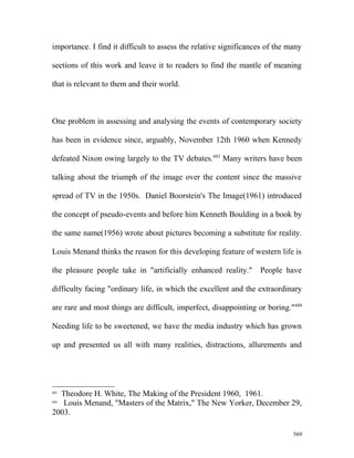 importance. I find it difficult to assess the relative significances of the many
sections of this work and leave it to readers to find the mantle of meaning
that is relevant to them and their world.
One problem in assessing and analysing the events of contemporary society
has been in evidence since, arguably, November 12th 1960 when Kennedy
defeated Nixon owing largely to the TV debates.603
Many writers have been
talking about the triumph of the image over the content since the massive
spread of TV in the 1950s. Daniel Boorstein's The Image(1961) introduced
the concept of pseudo-events and before him Kenneth Boulding in a book by
the same name(1956) wrote about pictures becoming a substitute for reality.
Louis Menand thinks the reason for this developing feature of western life is
the pleasure people take in "artificially enhanced reality." People have
difficulty facing "ordinary life, in which the excellent and the extraordinary
are rare and most things are difficult, imperfect, disappointing or boring."604
Needing life to be sweetened, we have the media industry which has grown
up and presented us all with many realities, distractions, allurements and
603
Theodore H. White, The Making of the President 1960, 1961.
604
Louis Menand, "Masters of the Matrix," The New Yorker, December 29,
2003.
569
 